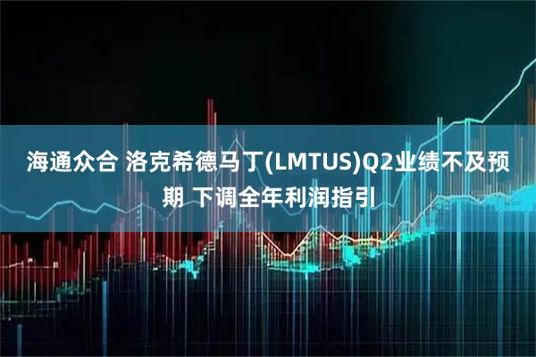 海通众合 洛克希德马丁(LMTUS)Q2业绩不及预期 下调全年利润指引