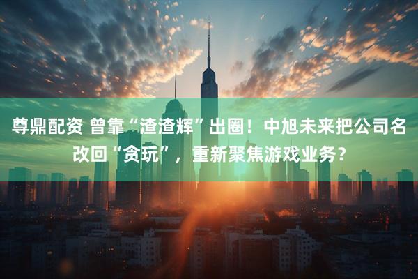 尊鼎配资 曾靠“渣渣辉”出圈！中旭未来把公司名改回“贪玩”，重新聚焦游戏业务？