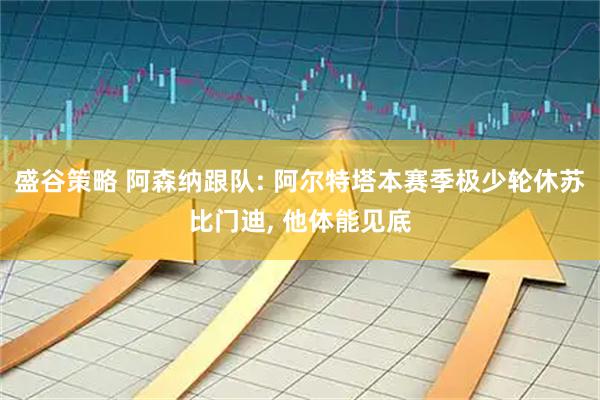 盛谷策略 阿森纳跟队: 阿尔特塔本赛季极少轮休苏比门迪, 他体能见底